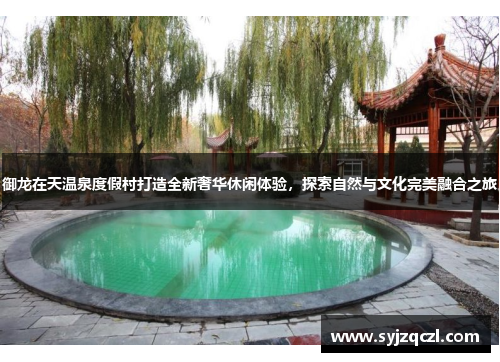 御龙在天温泉度假村打造全新奢华休闲体验，探索自然与文化完美融合之旅